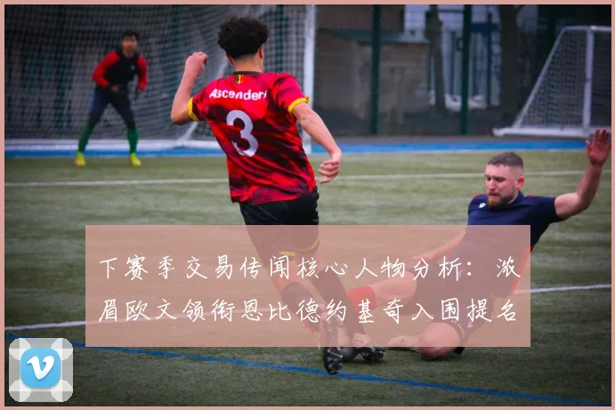 下赛季交易传闻核心人物分析：浓眉欧文领衔恩比德约基奇入围提名