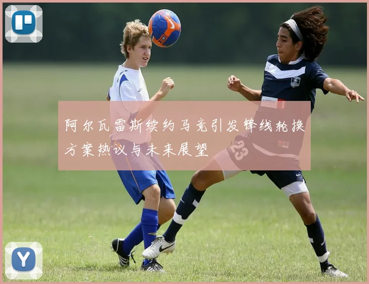 阿尔瓦雷斯续约马竞引发锋线轮换方案热议与未来展望