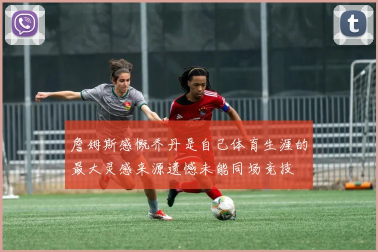 詹姆斯感慨乔丹是自己体育生涯的最大灵感来源遗憾未能同场竞技