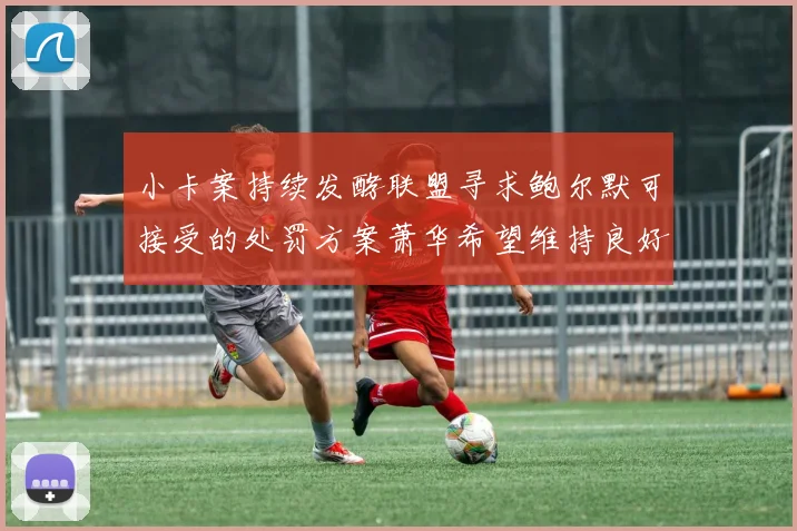 小卡案持续发酵联盟寻求鲍尔默可接受的处罚方案萧华希望维持良好关系