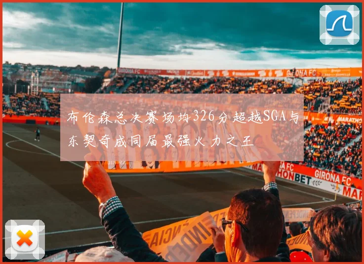 布伦森总决赛场均326分超越SGA与东契奇成同届最强火力之王