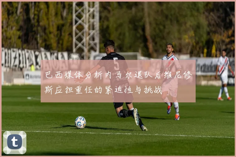 巴西媒体分析内马尔退队后维尼修斯应担重任的紧迫性与挑战