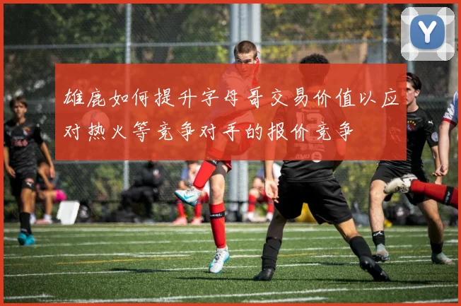 雄鹿如何提升字母哥交易价值以应对热火等竞争对手的报价竞争
