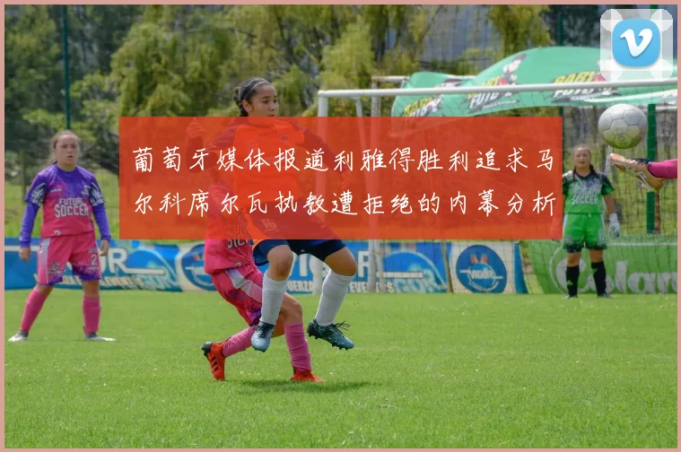 葡萄牙媒体报道利雅得胜利追求马尔科席尔瓦执教遭拒绝的内幕分析