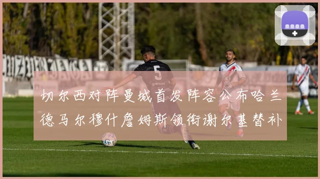 切尔西对阵曼城首发阵容公布哈兰德马尔穆什詹姆斯领衔谢尔基替补出战