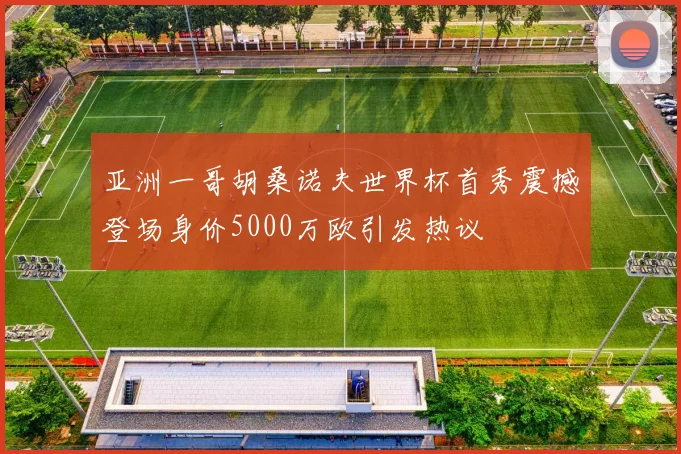 亚洲一哥胡桑诺夫世界杯首秀震撼登场身价5000万欧引发热议