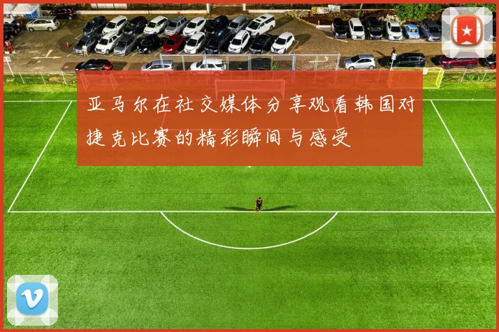亚马尔在社交媒体分享观看韩国对捷克比赛的精彩瞬间与感受
