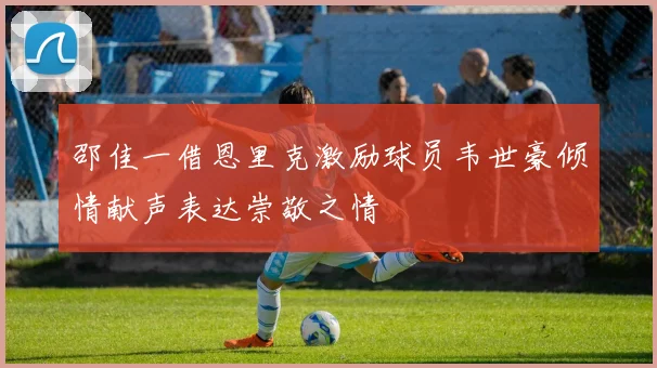 邵佳一借恩里克激励球员韦世豪倾情献声表达崇敬之情