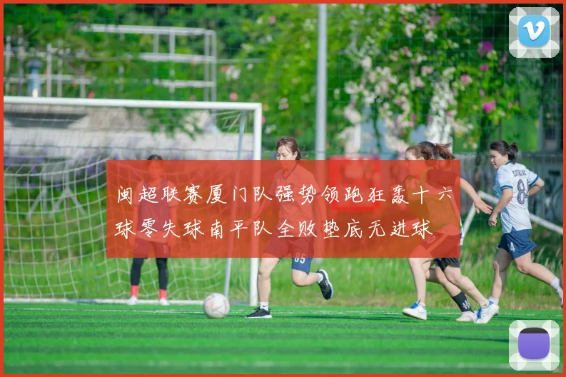 闽超联赛厦门队强势领跑狂轰十六球零失球南平队全败垫底无进球