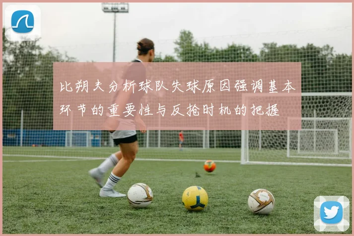 比朔夫分析球队失球原因强调基本环节的重要性与反抢时机的把握