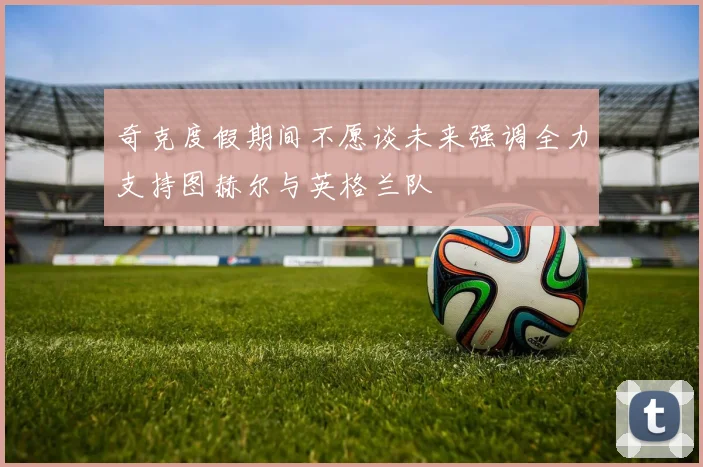 奇克度假期间不愿谈未来强调全力支持图赫尔与英格兰队