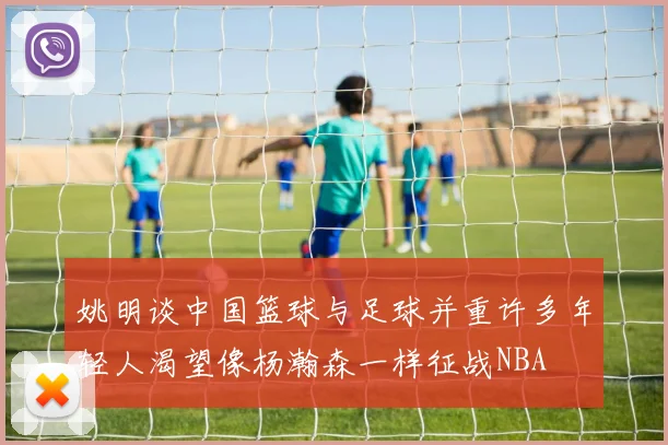 姚明谈中国篮球与足球并重许多年轻人渴望像杨瀚森一样征战NBA