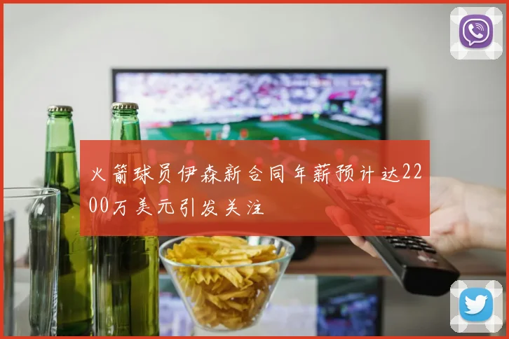 火箭球员伊森新合同年薪预计达2200万美元引发关注