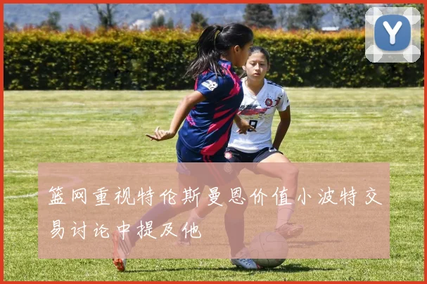 篮网重视特伦斯曼恩价值小波特交易讨论中提及他