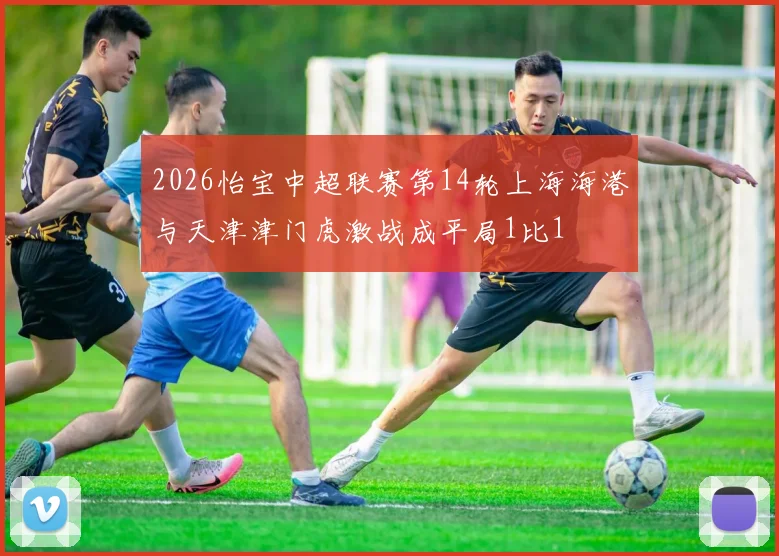 2026怡宝中超联赛第14轮上海海港与天津津门虎激战成平局1比1