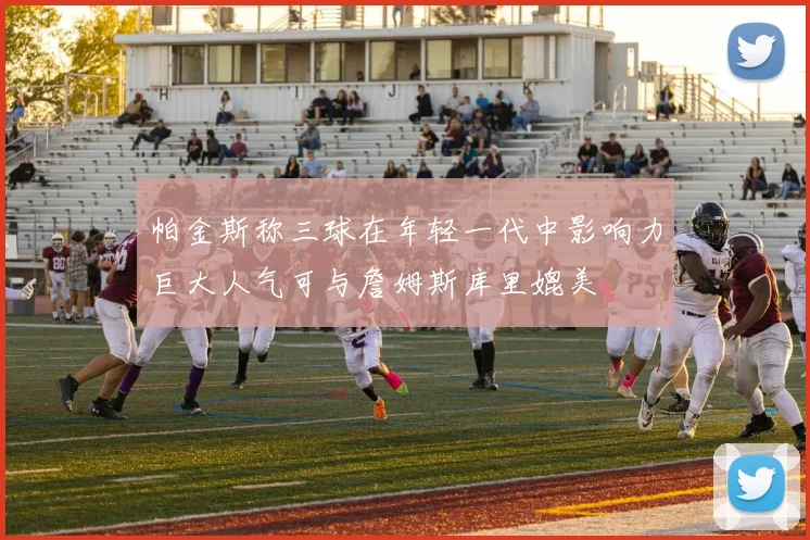 帕金斯称三球在年轻一代中影响力巨大人气可与詹姆斯库里媲美