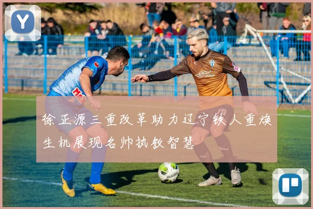 徐正源三重改革助力辽宁铁人重焕生机展现名帅执教智慧