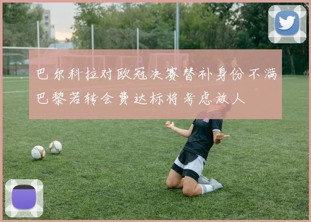 巴尔科拉对欧冠决赛替补身份不满巴黎若转会费达标将考虑放人