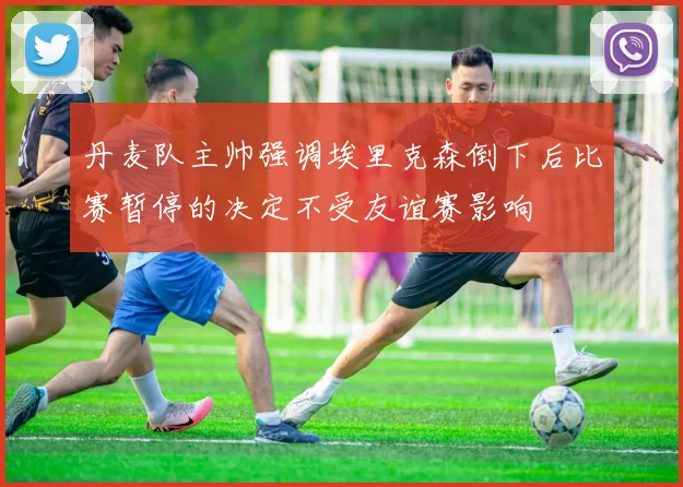 丹麦队主帅强调埃里克森倒下后比赛暂停的决定不受友谊赛影响