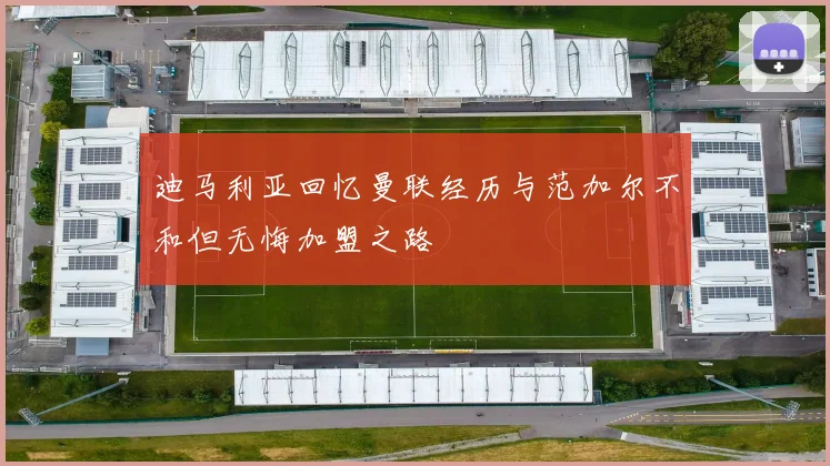 迪马利亚回忆曼联经历与范加尔不和但无悔加盟之路