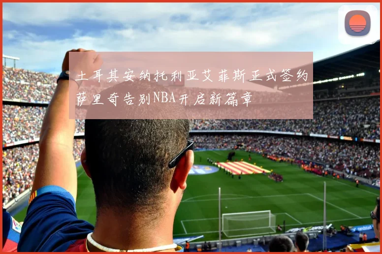 土耳其安纳托利亚艾菲斯正式签约萨里奇告别NBA开启新篇章