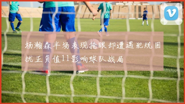 杨瀚森半场表现抢眼却遭遇犯规困扰正负值11影响球队战局