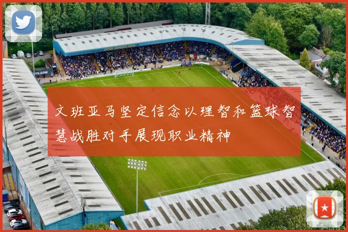 文班亚马坚定信念以理智和篮球智慧战胜对手展现职业精神