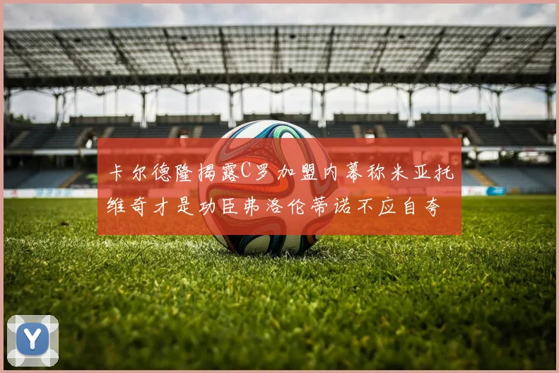卡尔德隆揭露C罗加盟内幕称米亚托维奇才是功臣弗洛伦蒂诺不应自夸