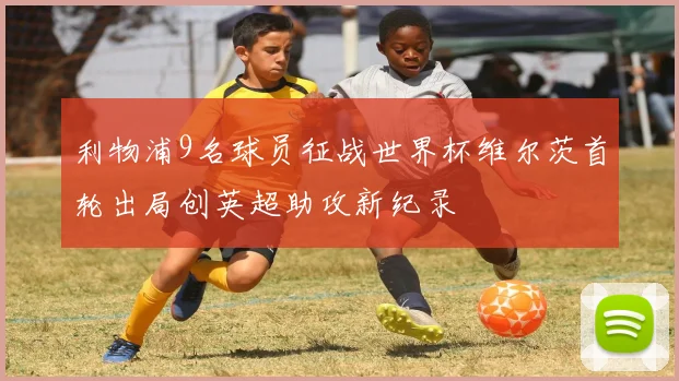 利物浦9名球员征战世界杯维尔茨首轮出局创英超助攻新纪录