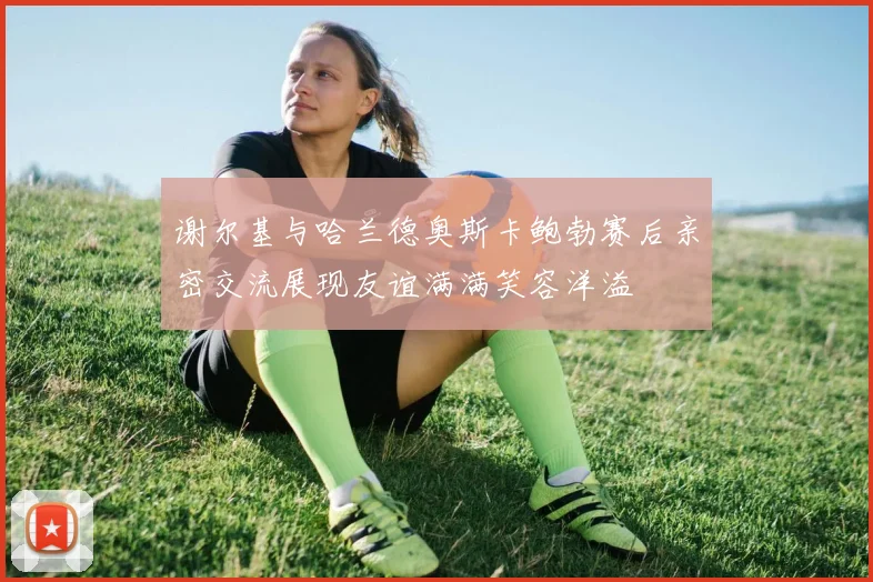 谢尔基与哈兰德奥斯卡鲍勃赛后亲密交流展现友谊满满笑容洋溢