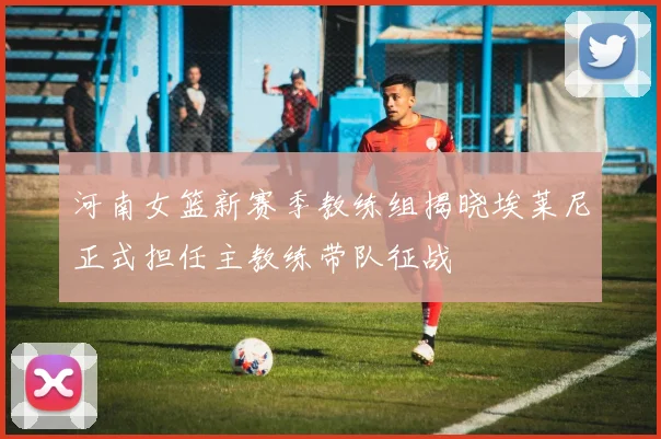 河南女篮新赛季教练组揭晓埃莱尼正式担任主教练带队征战