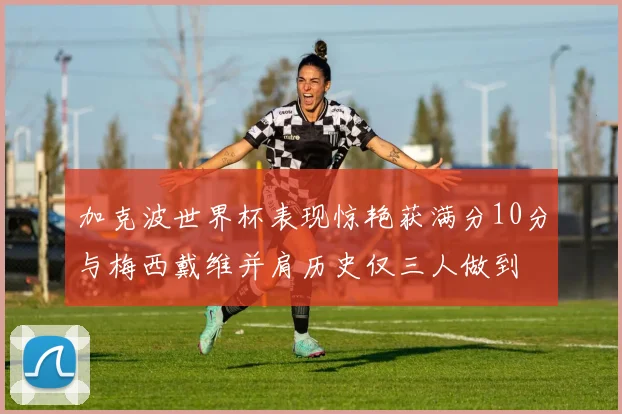 加克波世界杯表现惊艳获满分10分与梅西戴维并肩历史仅三人做到