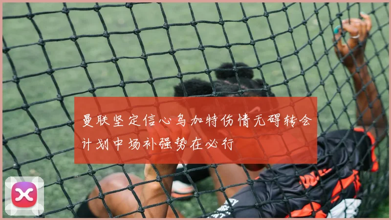 曼联坚定信心乌加特伤情无碍转会计划中场补强势在必行