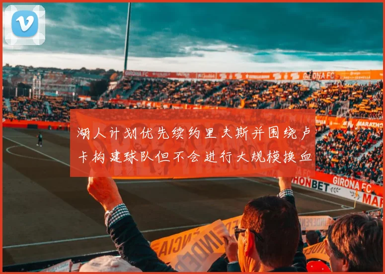 湖人计划优先续约里夫斯并围绕卢卡构建球队但不会进行大规模换血