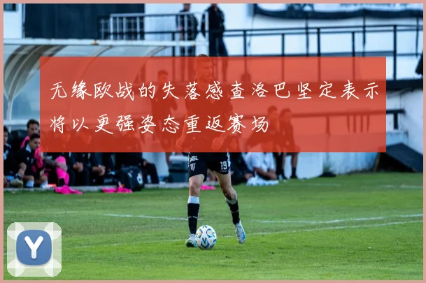 无缘欧战的失落感查洛巴坚定表示将以更强姿态重返赛场