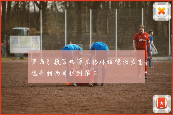 罗马引援策略曝光格林伍德仍为首选普利西奇位列第三